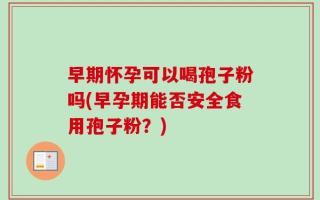 早期怀孕可以喝孢子粉吗(早孕期能否安全食用孢子粉？)