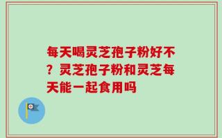 每天喝灵芝孢子粉好不？灵芝孢子粉和灵芝每天能一起食用吗