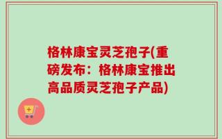 格林康宝灵芝孢子(重磅发布：格林康宝推出高品质灵芝孢子产品)