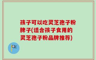孩子可以吃灵芝孢子粉牌子(适合孩子食用的灵芝孢子粉品牌推荐)
