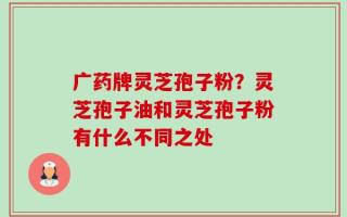 广药牌灵芝孢子粉？灵芝孢子油和灵芝孢子粉有什么不同之处