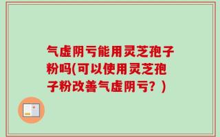 气虚阴亏能用灵芝孢子粉吗(可以使用灵芝孢子粉改善气虚阴亏？)
