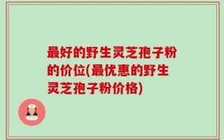 最好的野生灵芝孢子粉的价位(最优惠的野生灵芝孢子粉价格)