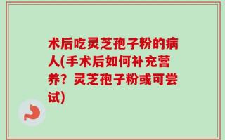 术后吃灵芝孢子粉的病人(手术后如何补充营养？灵芝孢子粉或可尝试)