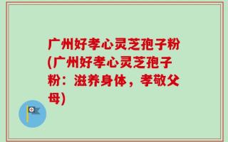 广州好孝心灵芝孢子粉(广州好孝心灵芝孢子粉：滋养身体，孝敬父母)