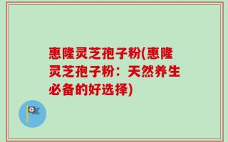 惠隆灵芝孢子粉(惠隆灵芝孢子粉：天然养生必备的好选择)