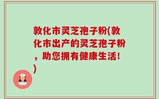 敦化市灵芝孢子粉(敦化市出产的灵芝孢子粉，助您拥有健康生活！)