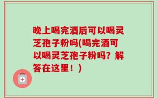 晚上喝完酒后可以喝灵芝孢子粉吗(喝完酒可以喝灵芝孢子粉吗？解答在这里！)