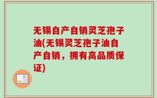 无锡自产自销灵芝孢子油(无锡灵芝孢子油自产自销，拥有高品质保证)