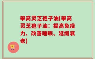 攀高灵芝孢子油(攀高灵芝孢子油：提高免疫力、改善睡眠、延缓衰老)