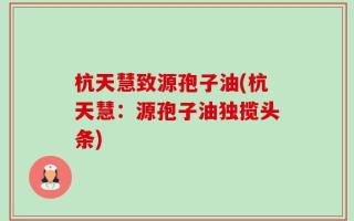 杭天慧致源孢子油(杭天慧：源孢子油独揽头条)