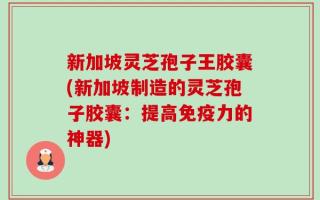 新加坡灵芝孢子王胶囊(新加坡制造的灵芝孢子胶囊：提高免疫力的神器)