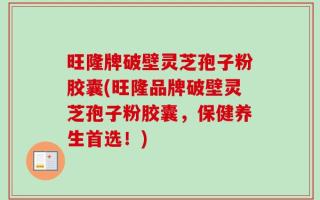 旺隆牌破壁灵芝孢子粉胶囊(旺隆品牌破壁灵芝孢子粉胶囊，保健养生首选！)