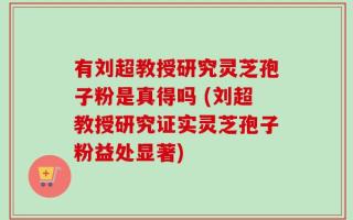 有刘超教授研究灵芝孢子粉是真得吗 (刘超教授研究证实灵芝孢子粉益处显著)