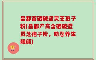 昌都富硒破壁灵芝孢子粉(昌都产高含硒破壁灵芝孢子粉，助您养生靓颜)