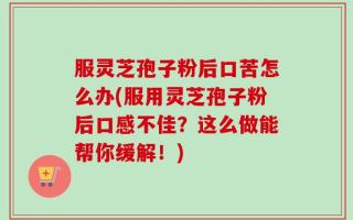 服灵芝孢子粉后口苦怎么办(服用灵芝孢子粉后口感不佳？这么做能帮你缓解！)