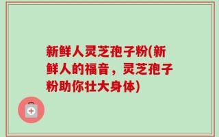新鲜人灵芝孢子粉(新鲜人的福音，灵芝孢子粉助你壮大身体)