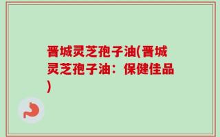 晋城灵芝孢子油(晋城灵芝孢子油：保健佳品)