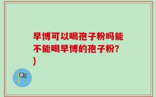 早博可以喝孢子粉吗能不能喝早博的孢子粉？)