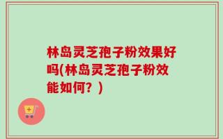 林岛灵芝孢子粉效果好吗(林岛灵芝孢子粉效能如何？)