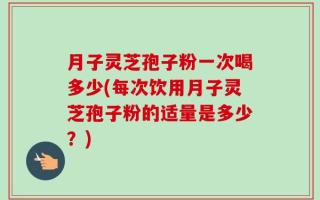 月子灵芝孢子粉一次喝多少(每次饮用月子灵芝孢子粉的适量是多少？)
