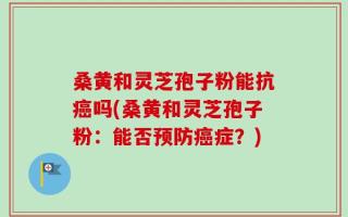 桑黄和灵芝孢子粉能抗癌吗(桑黄和灵芝孢子粉：能否预防癌症？)
