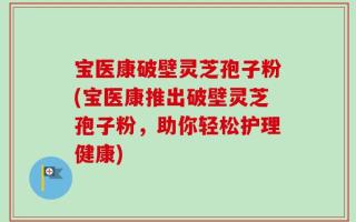 宝医康破壁灵芝孢子粉(宝医康推出破壁灵芝孢子粉，助你轻松护理健康)