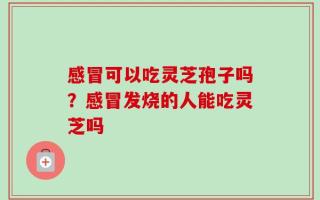 感冒可以吃灵芝孢子吗？感冒发烧的人能吃灵芝吗