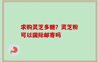 求购灵芝多糖？灵芝粉可以国际邮寄吗
