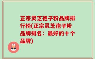 正宗灵芝孢子粉品牌排行榜(正宗灵芝孢子粉品牌排名：最好的十个品牌)