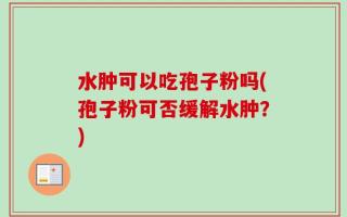 水肿可以吃孢子粉吗(孢子粉可否缓解水肿？)