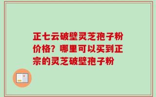 正七云破壁灵芝孢子粉价格？哪里可以买到正宗的灵芝破壁孢子粉