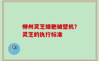 柳州灵芝细胞破壁机？灵芝的执行标准