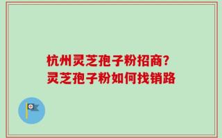 杭州灵芝孢子粉招商？灵芝孢子粉如何找销路