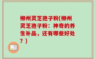 柳州灵芝孢子粉(柳州灵芝孢子粉：神奇的养生补品，还有哪些好处？)