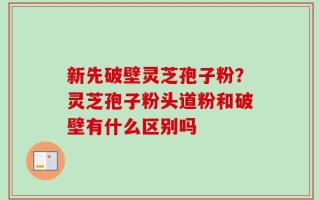 新先破壁灵芝孢子粉？灵芝孢子粉头道粉和破壁有什么区别吗