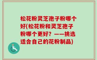 松花粉灵芝孢子粉哪个好(松花粉和灵芝孢子粉哪个更好？——挑选适合自己的花粉制品)