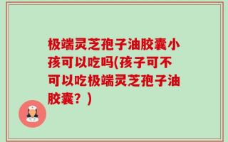 极端灵芝孢子油胶囊小孩可以吃吗(孩子可不可以吃极端灵芝孢子油胶囊？)