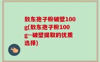 敖东孢子粉破壁100g(敖东孢子粉100g--破壁提取的优质选择)