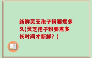 新鲜灵芝孢子粉要煮多久(灵芝孢子粉要煮多长时间才新鲜？)
