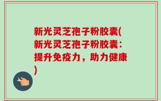 新光灵芝孢子粉胶囊(新光灵芝孢子粉胶囊：提升免疫力，助力健康)