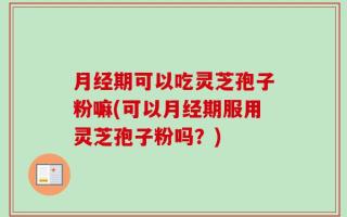 月经期可以吃灵芝孢子粉嘛(可以月经期服用灵芝孢子粉吗？)