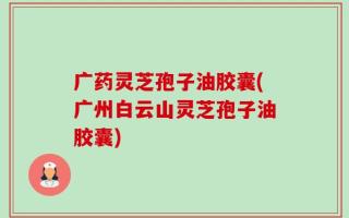 广药灵芝孢子油胶囊(广州白云山灵芝孢子油胶囊)