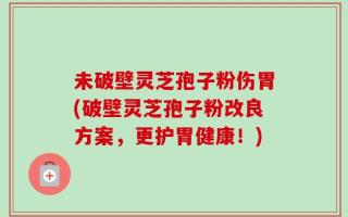 未破壁灵芝孢子粉伤胃(破壁灵芝孢子粉改良方案，更护胃健康！)