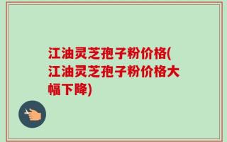 江油灵芝孢子粉价格(江油灵芝孢子粉价格大幅下降)