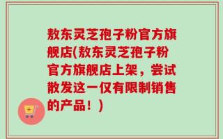 敖东灵芝孢子粉官方旗舰店(敖东灵芝孢子粉官方旗舰店上架，尝试散发这一仅有限制销售的产品！)