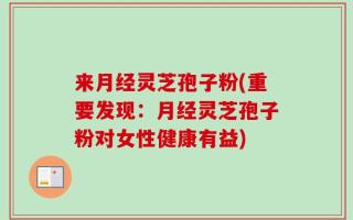 来月经灵芝孢子粉(重要发现：月经灵芝孢子粉对女性健康有益)