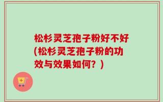 松杉灵芝孢子粉好不好(松杉灵芝孢子粉的功效与效果如何？)