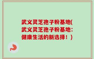 武义灵芝孢子粉基地(武义灵芝孢子粉基地：健康生活的新选择！)