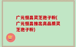广元恒昌灵芝孢子粉(广元恒昌推出高品质灵芝孢子粉)